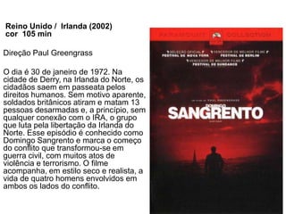 Reino Unido / Irlanda (2002)
cor 105 min

Direção Paul Greengrass

O dia é 30 de janeiro de 1972. Na
cidade de Derry, na Irlanda do Norte, os
cidadãos saem em passeata pelos
direitos humanos. Sem motivo aparente,
soldados britânicos atiram e matam 13
pessoas desarmadas e, a princípio, sem
qualquer conexão com o IRA, o grupo
que luta pela libertação da Irlanda do
Norte. Esse episódio é conhecido como
Domingo Sangrento e marca o começo
do conflito que transformou-se em
guerra civil, com muitos atos de
violência e terrorismo. O filme
acompanha, em estilo seco e realista, a
vida de quatro homens envolvidos em
ambos os lados do conflito.
 