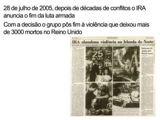 28 de julho de 2005, depois de décadas de conflitos o IRA
anuncia o fim da luta armada
Com a decisão o grupo pôs fim à violência que deixou mais
de 3000 mortos no Reino Unido
 