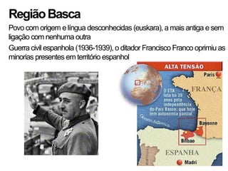 Região Basca
Povo com origem e língua desconhecidas (euskara), a mais antiga e sem
ligação com nenhuma outra
Guerra civil espanhola (1936-1939), o ditador Francisco Franco oprimiu as
minorias presentes em território espanhol
 