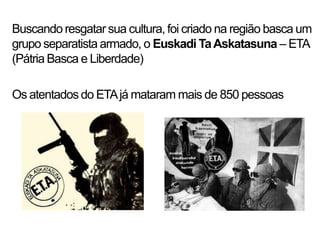 Buscando resgatar sua cultura, foi criado na região basca um
grupo separatista armado, o Euskadi Ta Askatasuna – ETA
(Pátria Basca e Liberdade)

Os atentados do ETA já mataram mais de 850 pessoas
 