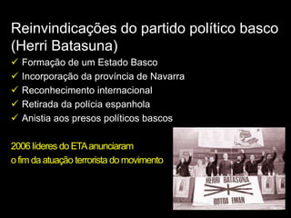 Reinvindicações do partido político basco
(Herri Batasuna)
   Formação de um Estado Basco
   Incorporação da província de Navarra
   Reconhecimento internacional
   Retirada da polícia espanhola
   Anistia aos presos políticos bascos

2006 líderes do ETA anunciaram
o fim da atuação terrorista do movimento
 