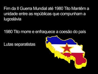 Fim da II Guerra Mundial até 1980 Tito Mantêm a
unidade entre as repúblicas que compunham a
Iugoslávia

1980 Tito morre e enfraquece a coesão do país

Lutas separatistas
 