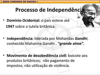 Processo de Independência
• Domínio Ocidental: o país esteve até
1947 sobre a tutela britânica.
• Independência: liderada por Mohandas Gandhi,
conhecido Mahatma Gandhi , “grande alma”.
• Movimento de desobediência civil: boicote aos
produtos britânicos; não pagamento de
impostos; não utilização de violência.
 