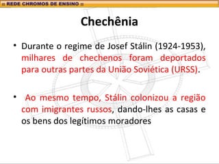 Chechênia
• Durante o regime de Josef Stálin (1924-1953),
milhares de chechenos foram deportados
para outras partes da União Soviética (URSS).
• Ao mesmo tempo, Stálin colonizou a região
com imigrantes russos, dando-lhes as casas e
os bens dos legítimos moradores
 