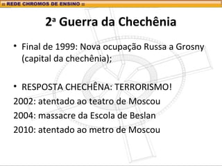 2a
Guerra da Chechênia
• Final de 1999: Nova ocupação Russa a Grosny
(capital da chechênia);
• RESPOSTA CHECHÊNA: TERRORISMO!
2002: atentado ao teatro de Moscou
2004: massacre da Escola de Beslan
2010: atentado ao metro de Moscou
 
