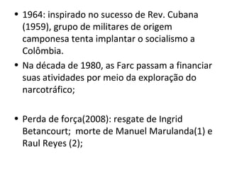 • 1964: inspirado no sucesso de Rev. Cubana
(1959), grupo de militares de origem
camponesa tenta implantar o socialismo a
Colômbia.
• Na década de 1980, as Farc passam a financiar
suas atividades por meio da exploração do
narcotráfico;
• Perda de força(2008): resgate de Ingrid
Betancourt; morte de Manuel Marulanda(1) e
Raul Reyes (2);
 