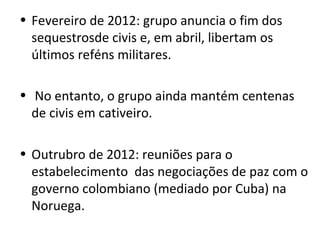 • Fevereiro de 2012: grupo anuncia o fim dos
sequestrosde civis e, em abril, libertam os
últimos reféns militares.
• No entanto, o grupo ainda mantém centenas
de civis em cativeiro.
• Outrubro de 2012: reuniões para o
estabelecimento das negociações de paz com o
governo colombiano (mediado por Cuba) na
Noruega.
 