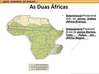 As Duas Áfricas
• SetentrionalSetentrional:Predominâ:Predominâ
ncia dencia de povos árabespovos árabes
(África Branca)(África Branca)..
• SubsaarianaSubsaariana:Predomin:Predomin
ância deância de povos Bantus,povos Bantus,
Tutsi, Hutus, etc...Tutsi, Hutus, etc...
(África Negra).(África Negra).
 