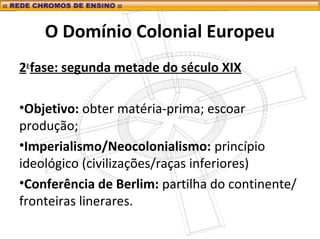 O Domínio Colonial Europeu
2a
fase: segunda metade do século XIX
•Objetivo: obter matéria-prima; escoar
produção;
•Imperialismo/Neocolonialismo: princípio
ideológico (civilizações/raças inferiores)
•Conferência de Berlim: partilha do continente/
fronteiras linerares.
 