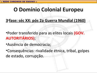O Domínio Colonial Europeu
3a
fase: séc XX: pós 2a Guerra Mundial (1960)
•Poder transferido para as elites locais (GOV.
AUTORITÁRIOS);
•Ausência de democracia;
•Consequências: rivalidade étnica, tribal, golpes
de estado, corrupção.
 