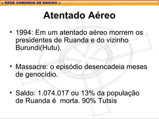 Atentado Aéreo
• 1994: Em um atentado aéreo morrem os
presidentes de Ruanda e do vizinho
Burundi(Hutu).
• Massacre: o episódio desencadeia meses
de genocídio.
• Saldo: 1.074.017 ou 13% da população
de Ruanda é morta. 90% Tutsis
 
