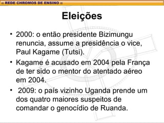Eleições
• 2000: o então presidente Bizimungu
renuncia, assume a presidência o vice,
Paul Kagame (Tutsi).
• Kagame é acusado em 2004 pela França
de ter sido o mentor do atentado aéreo
em 2004.
• 2009: o país vizinho Uganda prende um
dos quatro maiores suspeitos de
comandar o genocídio de Ruanda.
 