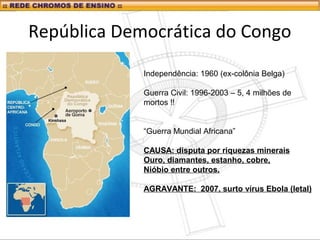 República Democrática do Congo
Independência: 1960 (ex-colônia Belga)
Guerra Civil: 1996-2003 – 5, 4 milhões de
mortos !!
“Guerra Mundial Africana”
CAUSA: disputa por riquezas minerais
Ouro, diamantes, estanho, cobre,
Nióbio entre outros.
AGRAVANTE: 2007, surto vírus Ebola (letal)
 