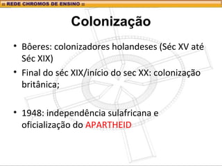 Colonização
• Bôeres: colonizadores holandeses (Séc XV até
Séc XIX)
• Final do séc XIX/início do sec XX: colonização
britânica;
• 1948: independência sulafricana e
oficialização do APARTHEID
 