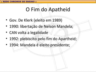 O Fim do Apatheid
• Gov. De Klerk (eleito em 1989)
• 1990: libertação de Nelson Mandela;
• CAN volta a legalidade
• 1992: plebiscito pelo fim do Apartheid;
• 1994: Mandela é eleito presidente;
 