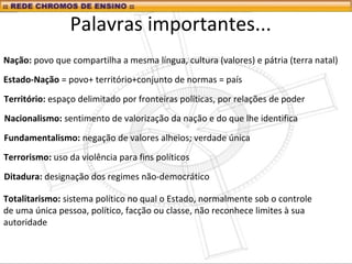 Palavras importantes...
Nação: povo que compartilha a mesma língua, cultura (valores) e pátria (terra natal)
Estado-Nação = povo+ território+conjunto de normas = país
Nacionalismo: sentimento de valorização da nação e do que lhe identifica
Fundamentalismo: negação de valores alheios; verdade única
Terrorismo: uso da violência para fins políticos
Ditadura: designação dos regimes não-democrático
Totalitarismo: sistema político no qual o Estado, normalmente sob o controle
de uma única pessoa, político, facção ou classe, não reconhece limites à sua
autoridade
Território: espaço delimitado por fronteiras políticas, por relações de poder
 