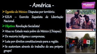 - América -
Questão do México: Disputas por território.
EZLN – Exercito Zapatista de Libertação
Nacional.
Objetivo: Revolução Socialista!
Atua no Estado mais pobre do México (Chiapas);
De maioria indígena e camponesa;
Luta por direitos constitucionais para a região.
Se sustentam através do trabalho do seu próprio
grupo!
 