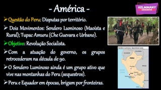 - América -
Questão do Peru: Disputas por território.
 Dois Movimentos: Sendero Luminoso (Maoísta e
Rural); Tupac Amuru (Che Guevara e Urbano).
Objetivo: Revolução Socialista.
Com a atuação do governo, os grupos
retrocederamna década de 90.
O Sendero Luminoso ainda é um grupo ativo que
vive nas montanhas do Peru (sequestros).
Peru e Equador em épocas, brigam por fronteiras.
 