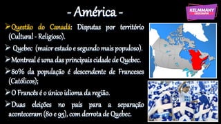 - América -
Questão do Canadá: Disputas por território
(Cultural - Religioso).
 Quebec (maior estado e segundo mais populoso).
Montreal é uma das principais cidade de Quebec.
80% da população é descendente de Franceses
(Católicos);
O Francês é o único idioma da região.
Duas eleições no país para a separação
aconteceram(80 e 95), com derrota de Quebec.
 