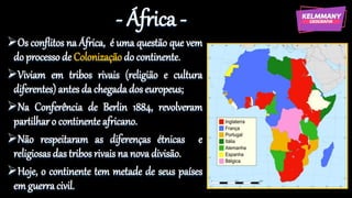 - África -
Os conflitos na África, é uma questão que vem
do processo de Colonização do continente.
Viviam em tribos rivais (religião e cultura
diferentes) antes da chegada dos europeus;
Na Conferência de Berlin 1884, revolveram
partilharo continente africano.
Não respeitaram as diferenças étnicas e
religiosas das tribos rivais na nova divisão.
Hoje, o continente tem metade de seus países
em guerra civil.
 