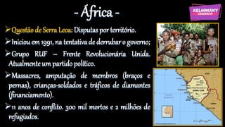 - África -
Questão de Serra Leoa: Disputas por território.
Iniciou em 1991, na tentativa de derrubar o governo;
Grupo RUF – Frente Revolucionária Unida.
Atualmente um partido político.
Massacres, amputação de membros (braços e
pernas), crianças-soldados e tráficos de diamantes
(financiamento).
11 anos de conflito. 300 mil mortos e 2 milhões de
refugiados.
 