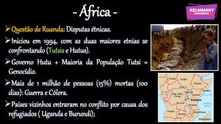 - África -
Questão de Ruanda: Disputas étnicas.
Iniciou em 1994, com as duas maiores etnias se
confrontando(Tutsis e Hutus).
Governo Hutu + Maioria da População Tutsi =
Genocídio.
Mais de 1 milhão de pessoas (15%) mortas (100
dias): Guerra e Cólera.
Países vizinhos entraram no conflito por causa dos
refugiados ( Uganda e Burundi);
 