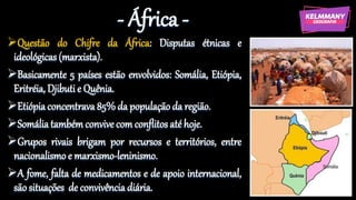 - África -
Questão do Chifre da África: Disputas étnicas e
ideológicas (marxista).
Basicamente 5 países estão envolvidos: Somália, Etiópia,
Eritréia, Djibuti e Quênia.
Etiópia concentrava 85% da população da região.
Somália também convive com conflitos até hoje.
Grupos rivais brigam por recursos e territórios, entre
nacionalismo e marxismo-leninismo.
A fome, falta de medicamentos e de apoio internacional,
são situações de convivência diária.
 