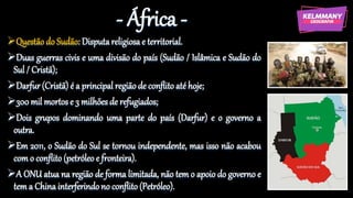 - África -
Questão do Sudão: Disputa religiosa e territorial.
Duas guerras civis e uma divisão do país (Sudão / Islâmica e Sudão do
Sul / Cristã);
Darfur (Cristã) é a principal região de conflito até hoje;
300 mil mortos e 3 milhões de refugiados;
Dois grupos dominando uma parte do país (Darfur) e o governo a
outra.
Em 2011, o Sudão do Sul se tornou independente, mas isso não acabou
com o conflito (petróleo e fronteira).
A ONU atua na região de forma limitada, não tem o apoio do governo e
tem a China interferindo no conflito (Petróleo).
 