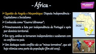 - África -
Questão de Angola e Moçambique: Disputa Independência -
Capitalismo x Socialismo.
Conhecidacomo “Guerra Ultramar”;
Primeiramente a luta por independência de Portugal e após
por domínio territorial.
Em 1975, ambos se tornaram independentes e acabaram com
os conflitos no país.
Um destaque neste conflito são as “minas terrestres”, que até
hoje vitimiza uma parte da população (fimaté 2025).
 