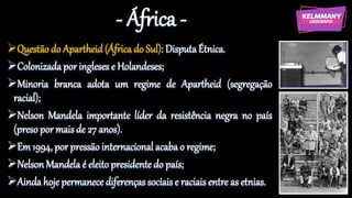 - África -
Questão do Apartheid (África do Sul): DisputaÉtnica.
Colonizadapor ingleses e Holandeses;
Minoria branca adota um regime de Apartheid (segregação
racial);
Nelson Mandela importante líder da resistência negra no país
(preso por mais de 27 anos).
Em 1994, por pressão internacional acaba o regime;
Nelson Mandela é eleito presidente do país;
Ainda hoje permanece diferenças sociais e raciais entre as etnias.
 