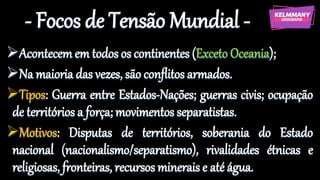 - Focos de Tensão Mundial -
Acontecem em todos os continentes (Exceto Oceania);
Na maioria das vezes, são conflitos armados.
Tipos: Guerra entre Estados-Nações; guerras civis; ocupação
de territórios a força; movimentos separatistas.
Motivos: Disputas de territórios, soberania do Estado
nacional (nacionalismo/separatismo), rivalidades étnicas e
religiosas, fronteiras, recursos minerais e até água.
 