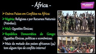 - África -
Outros Países em Conflitos na África:
Nigéria: Religiosa e por Recursos Naturais
(Petróleo);
Mali: Questões Étnicas;
República Democrática do Gongo:
Questões Étnicas, políticas e econômicas;
Mais da metade dos países africanos (54)
tem algum tipo de conflito interno!
 