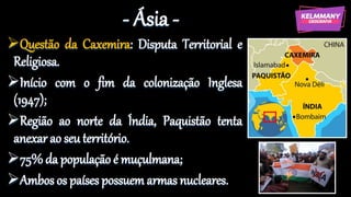 - Ásia -
Questão da Caxemira: Disputa Territorial e
Religiosa.
Início com o fim da colonização Inglesa
(1947);
Região ao norte da Índia, Paquistão tenta
anexar ao seu território.
75% da população é muçulmana;
Ambos os países possuem armas nucleares.
 