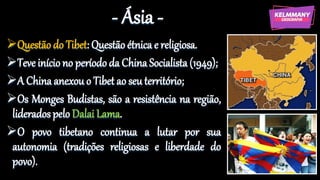 - Ásia -
Questão do Tibet: Questão étnica e religiosa.
Teve início no período da China Socialista (1949);
A China anexou o Tibet ao seu território;
Os Monges Budistas, são a resistência na região,
liderados pelo Dalai Lama.
O povo tibetano continua a lutar por sua
autonomia (tradições religiosas e liberdade do
povo).
 