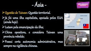 - Ásia -
Questão de Taiwan: Questão territorial.
Já foi uma ilha capitalista, apoiada pelos EUA
(ainda hoje).
Lutampela emancipação da ilha;
China opositora, e considera Taiwan uma
provínciarebelde;
Possui certa autonomia administrativa, mas
sempre na vigilância chinesa.
 