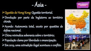 - Ásia -
Questão de Hong Kong: Questão territorial.
Devolução por parte da Inglaterra ao território
chinês.
Acordo: Autonomia total, exceto por questões de
defesa nacional.
China reivindica soberania sobre o território;
População clama por liberdade e emancipação.
Em 2019, uma extradição ilegal acentuouo conflito.
 