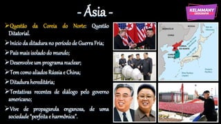 - Ásia -
Questão da Coreia do Norte: Questão
Ditatorial.
Início da ditadura no período de GuerraFria;
País mais isolado do mundo;
Desenvolve um programa nuclear;
Tem como aliados Rússia e China;
Ditadurahereditária;
Tentativas recentes de diálogo pelo governo
americano;
Vive de propaganda enganosa, de uma
sociedade “perfeitae harmônica”.
 