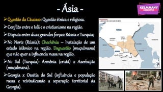 - Ásia -
Questão da Cáucaso: Questão étnica e religiosa.
Conflito entre o Islã e o cristianismona região.
Disputaentre duas grandes forças: Rússia e Turquia;
No Norte (Rússia): Chechênia – Instalação de um
estado islâmico na região. Daguestão (muçulmana)
que não quer a influencia russa na região.
No Sul (Turquia): Armênia (cristã) x Azerbaijão
(muçulmana).
Georgia x Ossétia do Sul (influência e população
russa e reivindicando a separação territorial da
Georgia).
 
