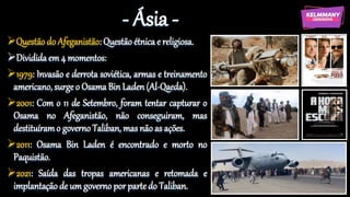 - Ásia -
Questão do Afeganistão: Questão étnica e religiosa.
Dividida em 4 momentos:
1979: Invasão e derrota soviética, armas e treinamento
americano, surge o Osama Bin Laden (Al-Qaeda).
2001: Com o 11 de Setembro, foram tentar capturar o
Osama no Afeganistão, não conseguiram, mas
destituíramo governo Taliban, mas não as ações.
2011: Osama Bin Laden é encontrado e morto no
Paquistão.
2021: Saída das tropas americanas e retomada e
implantação de um governo por parte do Taliban.
 