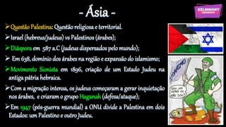 - Ásia -
Questão Palestina: Questão religiosa e territorial.
Israel (hebreus/judeus) vs Palestinos (árabes);
Diáspora em 587 a.C (judeus dispersados pelo mundo);
 Em 638, domínio dos árabes na região e expansão do islamismo;
Movimento Sionista em 1896, criação de um Estado Judeu na
antiga pátria hebraica.
Com a migração intensa, os judeus começaram a gerar inquietação
nos árabes, e criaram o grupo Haganah (defesa/ataque);
Em 1947 (pós-guerra mundial) a ONU divide a Palestina em dois
Estados: um Palestino e outro Judeu.
 