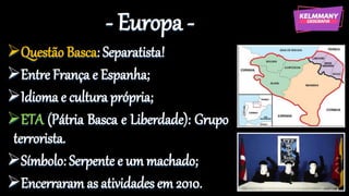 - Europa -
Questão Basca: Separatista!
Entre França e Espanha;
Idioma e cultura própria;
ETA (Pátria Basca e Liberdade): Grupo
terrorista.
Símbolo: Serpente e um machado;
Encerraram as atividades em 2010.
 