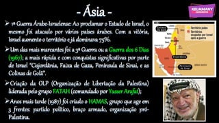 - Ásia -
 1ª Guerra Árabe-Israelense: Ao proclamar o Estado de Israel, o
mesmo foi atacado por vários países árabes. Com a vitória,
Israel aumento o território e já dominava 75%.
Um das mais marcantes foi a 3ª Guerra ou a Guerra dos 6 Dias
(1967); a mais rápida e com conquistas significativas por parte
de Israel “Cisjordânia, Faixa de Gaza, Península de Sinai, e as
Colinas de Golã”.
Criação da OLP (Organização de Libertação da Palestina)
liderada pelo grupo FATAH(comandado por Yasser Arafat);
Anos mais tarde (1987) foi criado o HAMAS, grupo que age em
3 frentes: partido político, braço armado, organização pró-
Palestina.
 