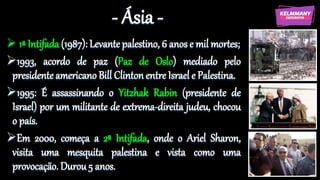 - Ásia -
 1ª Intifada (1987): Levante palestino, 6 anos e mil mortes;
1993, acordo de paz (Paz de Oslo) mediado pelo
presidente americano Bill Clinton entre Israel e Palestina.
1995: É assassinando o Yitzhak Rabin (presidente de
Israel) por um militante de extrema-direita judeu, chocou
o país.
Em 2000, começa a 2ª Intifada, onde o Ariel Sharon,
visita uma mesquita palestina e vista como uma
provocação. Durou 5 anos.
 