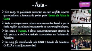 - Ásia -
 Em 2005, os palestinos entraram em um conflito interno
que ocasionou a tomada de poder pelo Hamas da Faixa de
Gaza;
Volta os ataques com mísseis caseiros contra Israel a partir
desta região, paralisando novamente as conversações de paz.
Em 2006 o Hamas, é eleito democraticamente através de
voto popular e obtém a maioria das cadeiras no Parlamento
Palestino.
Em 2013, foi reconhecida pela ONU o Estado da Palestina.
Os EUA e Israel foramcontra!
 