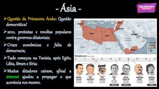 - Ásia -
Questão da Primavera Árabe: Questão
democrática!
2010, protestas e revoltas populares
contra governos ditatoriais;
Crises econômicas e falta de
democracia;
Tudo começou na Tunísia, após Egito,
Líbia, Iêmen e Síria;
Muitos ditadores caíram, afinal a
internet ajudou a propagar o que
acontecia nos mesmo.
 