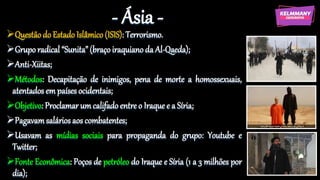 - Ásia -
Questão do Estado Islâmico (ISIS): Terrorismo.
Grupo radical “Sunita” (braço iraquiano da Al-Qaeda);
Anti-Xiitas;
Métodos: Decapitação de inimigos, pena de morte a homossexuais,
atentados em países ocidentais;
Objetivo: Proclamar um califado entre o Iraque e a Síria;
Pagavamsalários aos combatentes;
Usavam as mídias sociais para propaganda do grupo: Youtube e
Twitter;
Fonte Econômica: Poços de petróleo do Iraque e Síria (1 a 3 milhões por
dia);
 