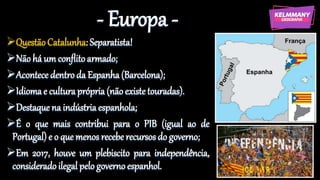 - Europa -
Questão Catalunha: Separatista!
Não há um conflito armado;
Acontece dentro da Espanha (Barcelona);
Idioma e cultura própria (não existe touradas).
Destaque na indústria espanhola;
É o que mais contribui para o PIB (igual ao de
Portugal) e o que menos recebe recursos do governo;
Em 2017, houve um plebiscito para independência,
consideradoilegal pelo governo espanhol.
 