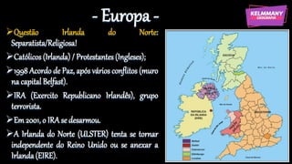 - Europa -
Questão Irlanda do Norte:
Separatista/Religiosa!
Católicos (Irlanda) / Protestantes (Ingleses);
1998 Acordo de Paz, após vários conflitos (muro
na capital Belfast).
IRA (Exercito Republicano Irlandês), grupo
terrorista.
Em 2001, o IRA se desarmou.
A Irlanda do Norte (ULSTER) tenta se tornar
independente do Reino Unido ou se anexar a
Irlanda(EIRE).
 