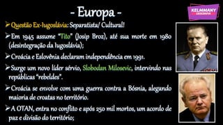 - Europa -
QuestãoEx-Iugoslávia: Separatista/ Cultural!
Em 1945 assume “Tito” (Josip Broz), até sua morte em 1980
(desintegraçãoda Iugoslávia);
Croácia e Eslovênia declaram independência em 1991.
Surge um novo líder sérvio, Slobodan Milosevic, intervindo nas
repúblicas “rebeldes”.
Croácia se envolve com uma guerra contra a Bósnia, alegando
maioriade croatas no território.
A OTAN, entra no conflito e após 250 mil mortos, um acordo de
paz e divisão do território;
 