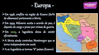 - Europa -
Em 1998, conflito na região de Kosovo (80%
de albaneses) pertencente a Sérvia.
Em 1999, Milosevic aceita o acordo de paz, é
deposto do cargo e preso por crimes de guerra.
Em 2003, a Iugoslávia deixa de existir
oficialmente.
A Sérvia ainda controlou Montenegro que se
torno independente em 2006.
A ex-Iugoslávia se tornou “8” países (Kosovo).
 